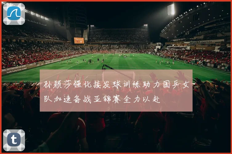 孙颖莎强化接发球训练助力国乒女队加速备战亚锦赛全力以赴