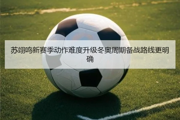 苏翊鸣新赛季动作难度升级冬奥周期备战路线更明确